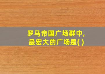 罗马帝国广场群中,最宏大的广场是( )